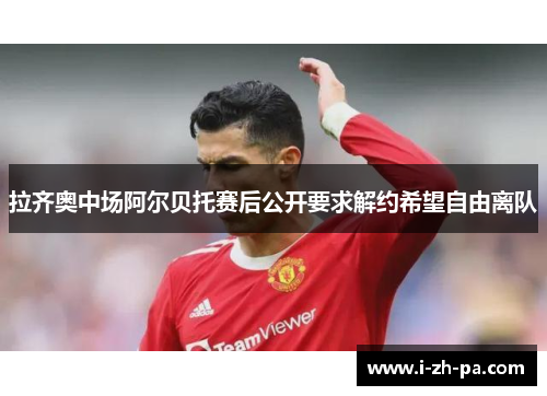 拉齐奥中场阿尔贝托赛后公开要求解约希望自由离队 拉齐奥中场阿尔贝托赛后公开要求解约希望自由离队