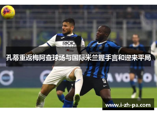 孔蒂重返梅阿查球场与国际米兰握手言和迎来平局