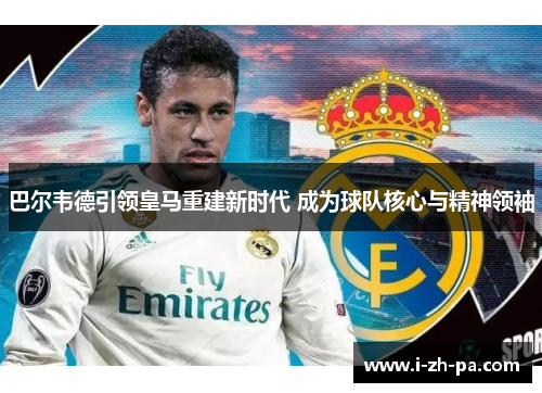 巴尔韦德引领皇马重建新时代 成为球队核心与精神领袖 巴尔韦德引领皇马重建新时代 成为球队核心与精神领袖