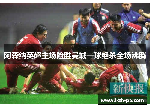 阿森纳英超主场险胜曼城一球绝杀全场沸腾 阿森纳英超主场险胜曼城一球绝杀全场沸腾