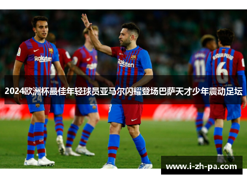 2024欧洲杯最佳年轻球员亚马尔闪耀登场巴萨天才少年震动足坛 2024欧洲杯最佳年轻球员亚马尔闪耀登场巴萨天才少年震动足坛