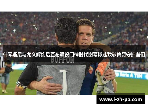 什琴斯尼与尤文解约后宣布退役门神时代谢幕球迷致敬传奇守护者们 什琴斯尼与尤文解约后宣布退役门神时代谢幕球迷致敬传奇守护者们