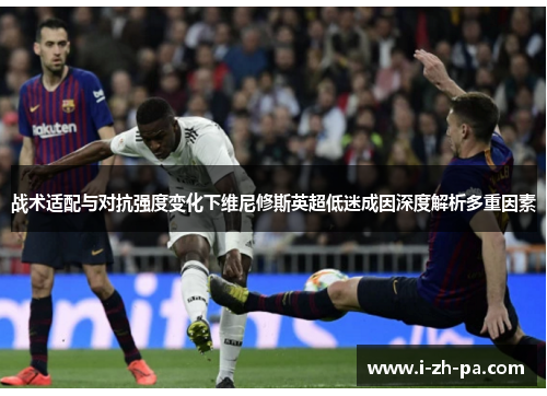 战术适配与对抗强度变化下维尼修斯英超低迷成因深度解析多重因素 战术适配与对抗强度变化下维尼修斯英超低迷成因深度解析多重因素