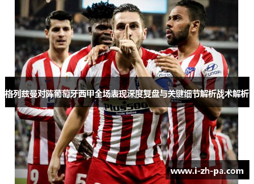 格列兹曼对阵葡萄牙西甲全场表现深度复盘与关键细节解析战术解析 格列兹曼对阵葡萄牙西甲全场表现深度复盘与关键细节解析战术解析